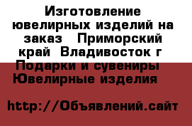 Изготовление ювелирных изделий на заказ - Приморский край, Владивосток г. Подарки и сувениры » Ювелирные изделия   